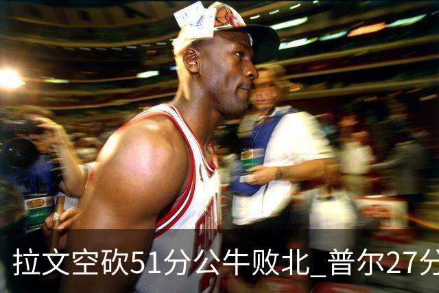 拉文空砍51分公牛败北 普尔27分送灰熊三连败