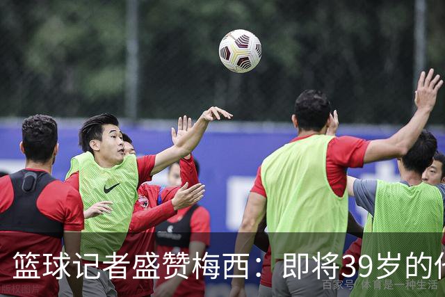 篮球记者盛赞梅西：即将39岁的他依旧无与伦比 梅西之后再无梅西